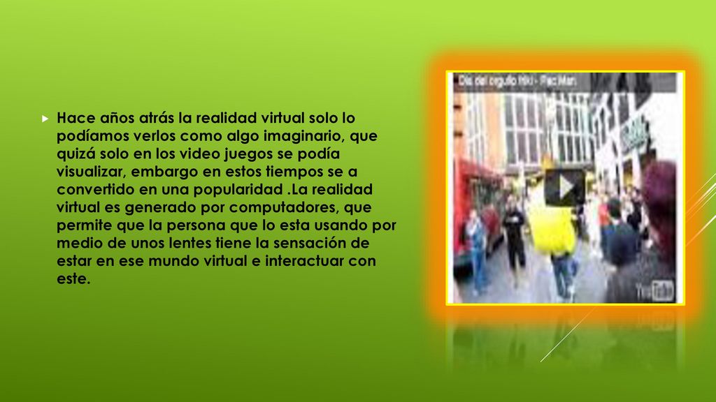 Hace años atrás la realidad virtual solo lo podíamos verlos como algo imaginario, que quizá solo en los video juegos se podía visualizar, embargo en estos tiempos se a convertido en una popularidad .La realidad virtual es generado por computadores, que permite que la persona que lo esta usando por medio de unos lentes tiene la sensación de estar en ese mundo virtual e interactuar con este.
