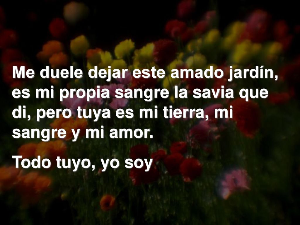 Me duele dejar este amado jardín, es mi propia sangre la savia que di, pero tuya es mi tierra, mi sangre y mi amor.