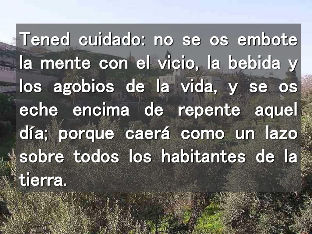 Tened cuidado: no se os embote la mente con el vicio, la bebida y los agobios de la vida, y se os eche encima de repente aquel día; porque caerá como un lazo sobre todos los habitantes de la tierra.