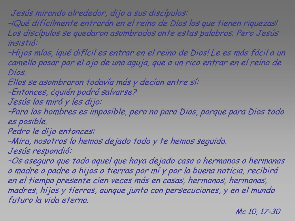 Jesús mirando alrededor, dijo a sus discípulos: –¡Qué difícilmente entrarán en el reino de Dios los que tienen riquezas! Los discípulos se quedaron asombrados ante estas palabras. Pero Jesús insistió: –Hijos míos, ¡qué difícil es entrar en el reino de Dios! Le es más fácil a un camello pasar por el ojo de una aguja, que a un rico entrar en el reino de Dios. Ellos se asombraron todavía más y decían entre sí: –Entonces, ¿quién podrá salvarse Jesús los miró y les dijo: –Para los hombres es imposible, pero no para Dios, porque para Dios todo es posible. Pedro le dijo entonces: –Mira, nosotros lo hemos dejado todo y te hemos seguido. Jesús respondió: