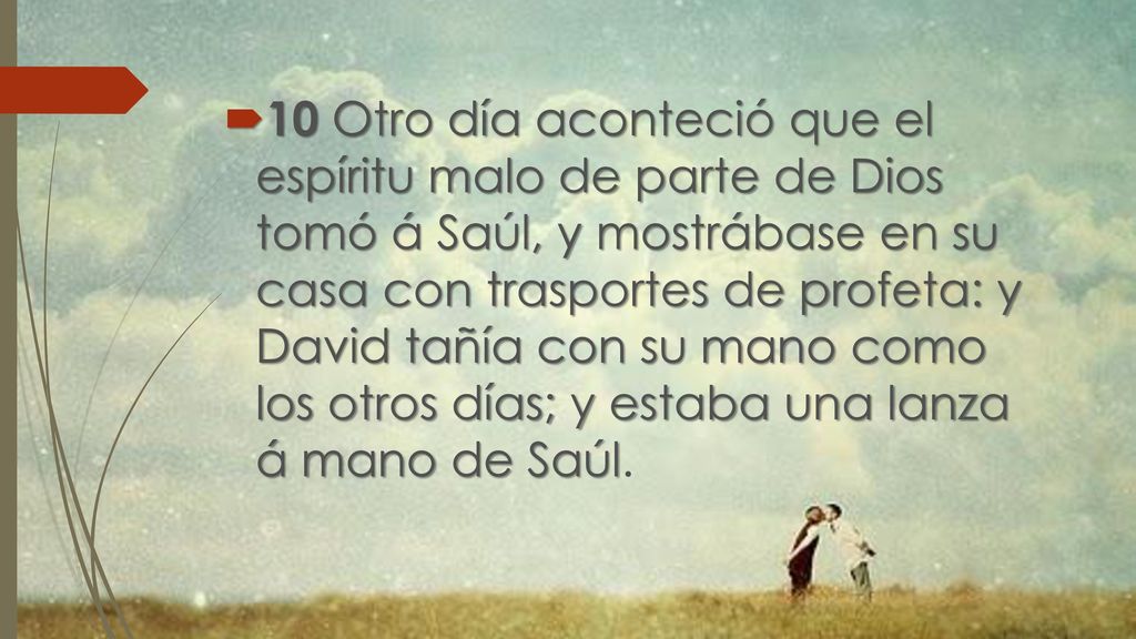 10 Otro día aconteció que el espíritu malo de parte de Dios tomó á Saúl, y mostrábase en su casa con trasportes de profeta: y David tañía con su mano como los otros días; y estaba una lanza á mano de Saúl.