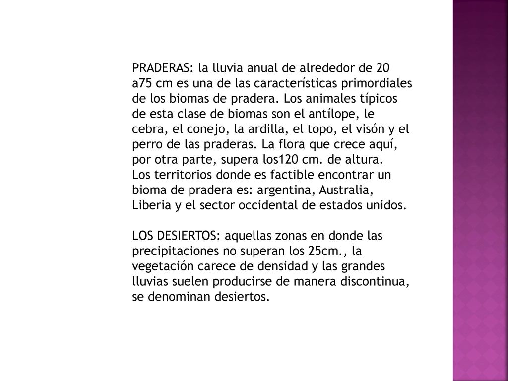 PRADERAS: la lluvia anual de alrededor de 20 a75 cm es una de las características primordiales de los biomas de pradera. Los animales típicos de esta clase de biomas son el antílope, le cebra, el conejo, la ardilla, el topo, el visón y el perro de las praderas. La flora que crece aquí, por otra parte, supera los120 cm. de altura.