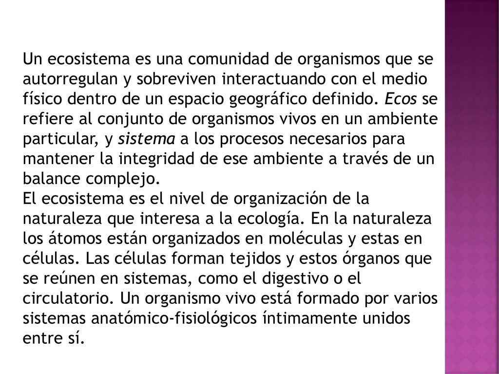 Un ecosistema es una comunidad de organismos que se autorregulan y sobreviven interactuando con el medio físico dentro de un espacio geográfico definido. Ecos se refiere al conjunto de organismos vivos en un ambiente particular, y sistema a los procesos necesarios para mantener la integridad de ese ambiente a través de un balance complejo.