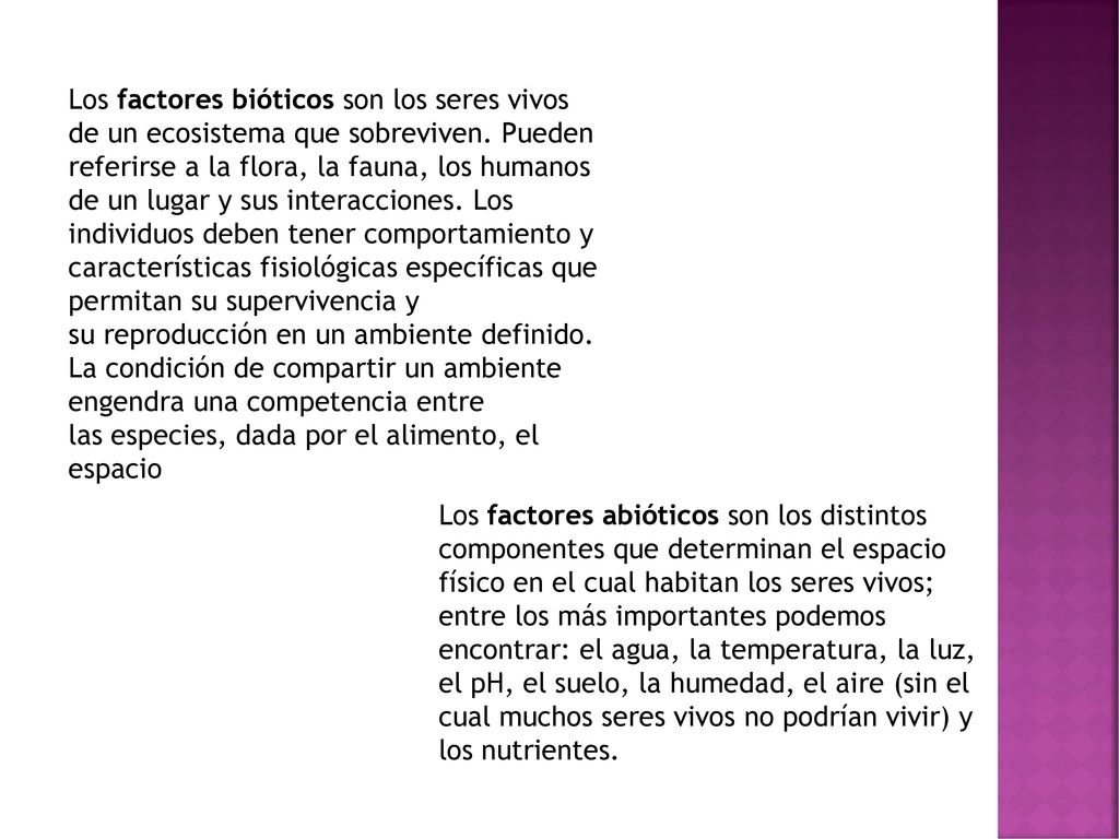 Los factores bióticos son los seres vivos de un ecosistema que sobreviven. Pueden referirse a la flora, la fauna, los humanos de un lugar y sus interacciones. Los individuos deben tener comportamiento y características fisiológicas específicas que permitan su supervivencia y su reproducción en un ambiente definido. La condición de compartir un ambiente engendra una competencia entre las especies, dada por el alimento, el espacio