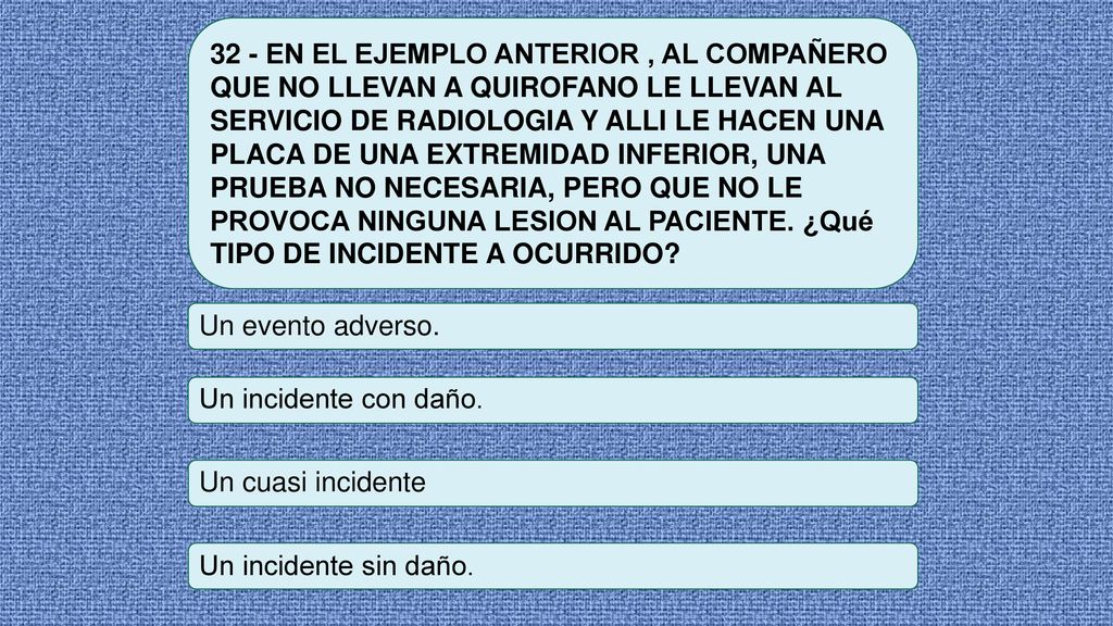 32 - EN EL EJEMPLO ANTERIOR , AL COMPAÑERO QUE NO LLEVAN A QUIROFANO LE LLEVAN AL SERVICIO DE RADIOLOGIA Y ALLI LE HACEN UNA PLACA DE UNA EXTREMIDAD INFERIOR, UNA PRUEBA NO NECESARIA, PERO QUE NO LE PROVOCA NINGUNA LESION AL PACIENTE. ¿Qué TIPO DE INCIDENTE A OCURRIDO