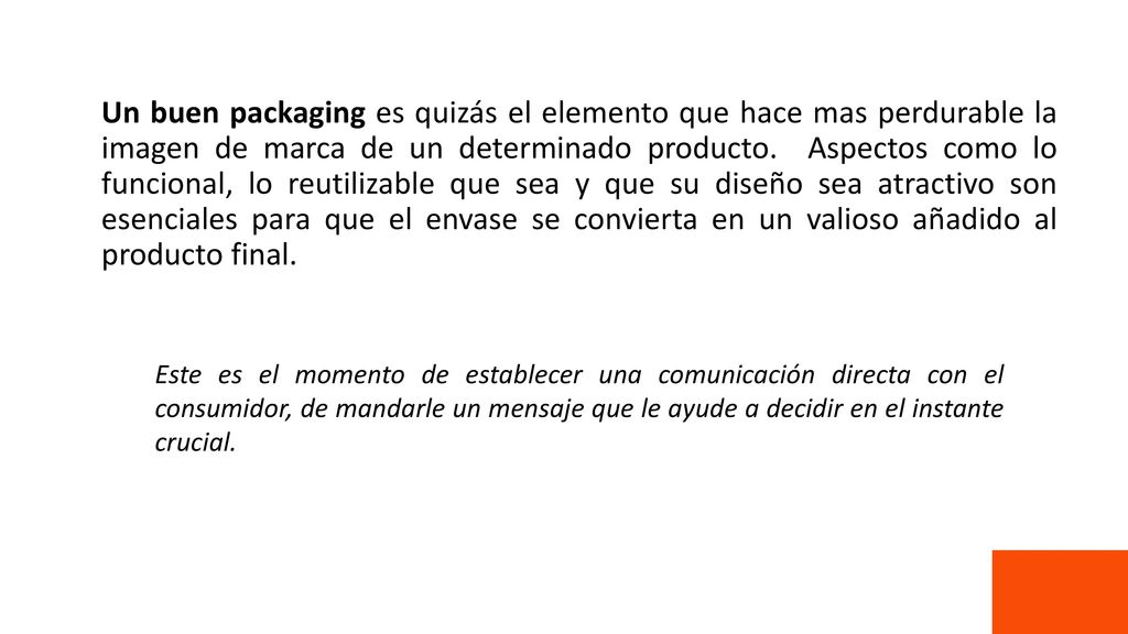 Un buen packaging es quizás el elemento que hace mas perdurable la imagen de marca de un determinado producto. Aspectos como lo funcional, lo reutilizable que sea y que su diseño sea atractivo son esenciales para que el envase se convierta en un valioso añadido al producto final.