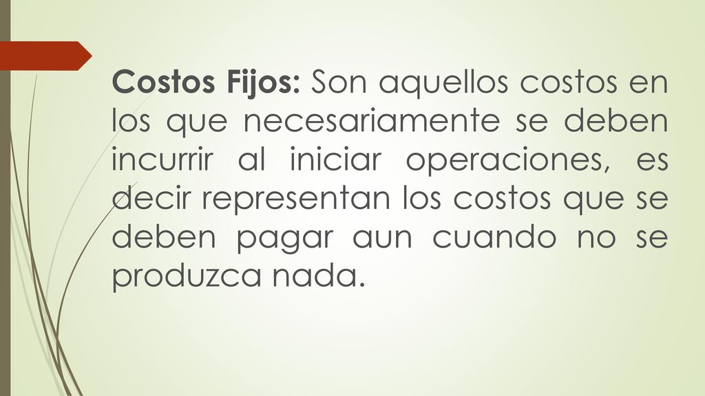 Costos Fijos: Son aquellos costos en los que necesariamente se deben incurrir al iniciar operaciones, es decir representan los costos que se deben pagar aun cuando no se produzca nada.