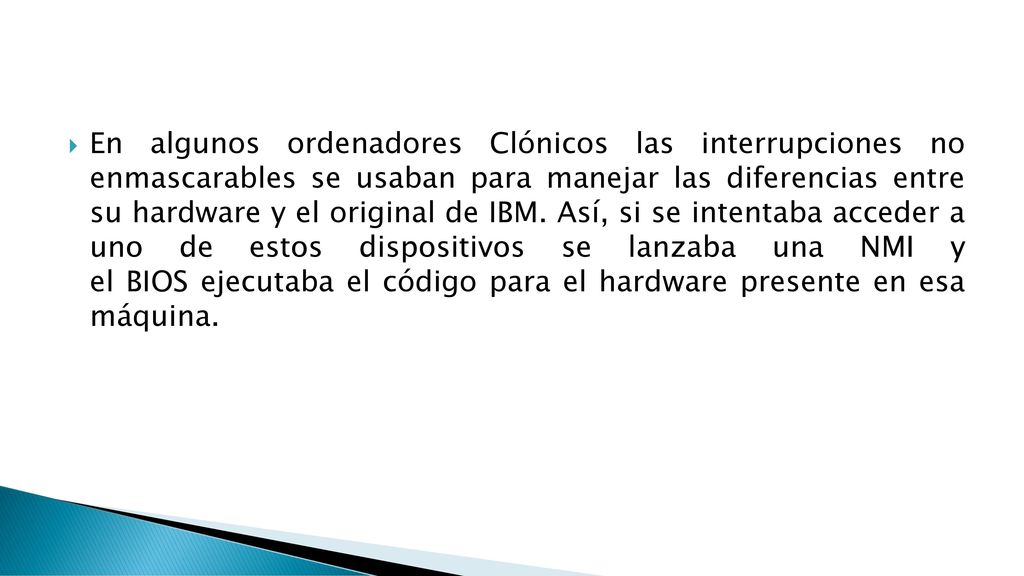 En algunos ordenadores Clónicos las interrupciones no enmascarables se usaban para manejar las diferencias entre su hardware y el original de IBM.
