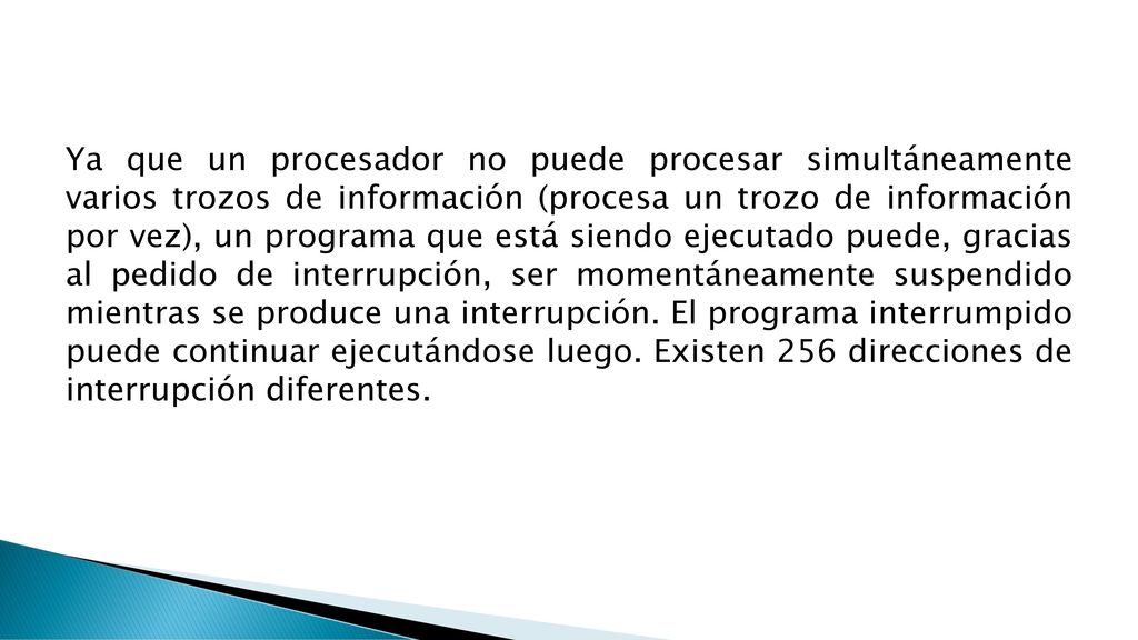 Ya que un procesador no puede procesar simultáneamente varios trozos de información (procesa un trozo de información por vez), un programa que está siendo ejecutado puede, gracias al pedido de interrupción, ser momentáneamente suspendido mientras se produce una interrupción.