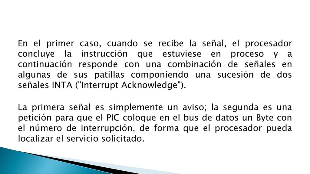 En el primer caso, cuando se recibe la señal, el procesador concluye la instrucción que estuviese en proceso y a continuación responde con una combinación de señales en algunas de sus patillas componiendo una sucesión de dos señales INTA ( Interrupt Acknowledge ).
