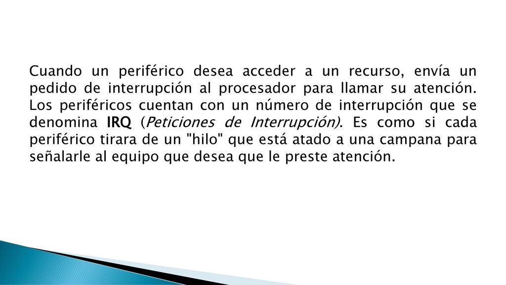 Cuando un periférico desea acceder a un recurso, envía un pedido de interrupción al procesador para llamar su atención.