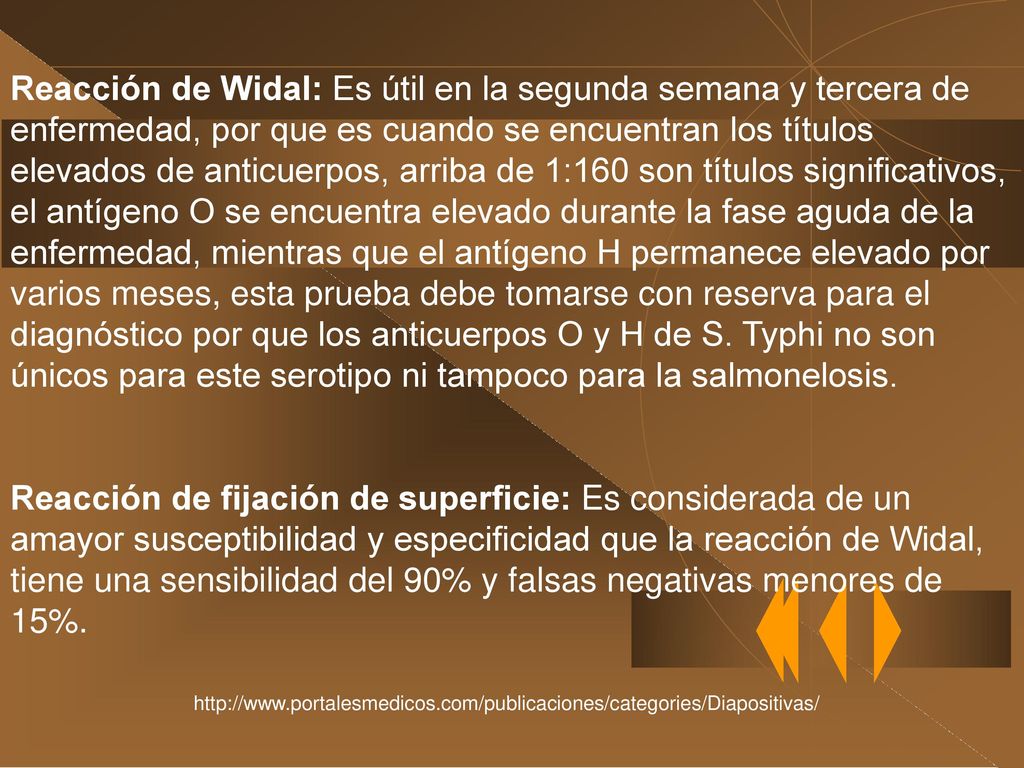 Reacción de Widal: Es útil en la segunda semana y tercera de enfermedad, por que es cuando se encuentran los títulos elevados de anticuerpos, arriba de 1:160 son títulos significativos, el antígeno O se encuentra elevado durante la fase aguda de la enfermedad, mientras que el antígeno H permanece elevado por varios meses, esta prueba debe tomarse con reserva para el diagnóstico por que los anticuerpos O y H de S. Typhi no son únicos para este serotipo ni tampoco para la salmonelosis.