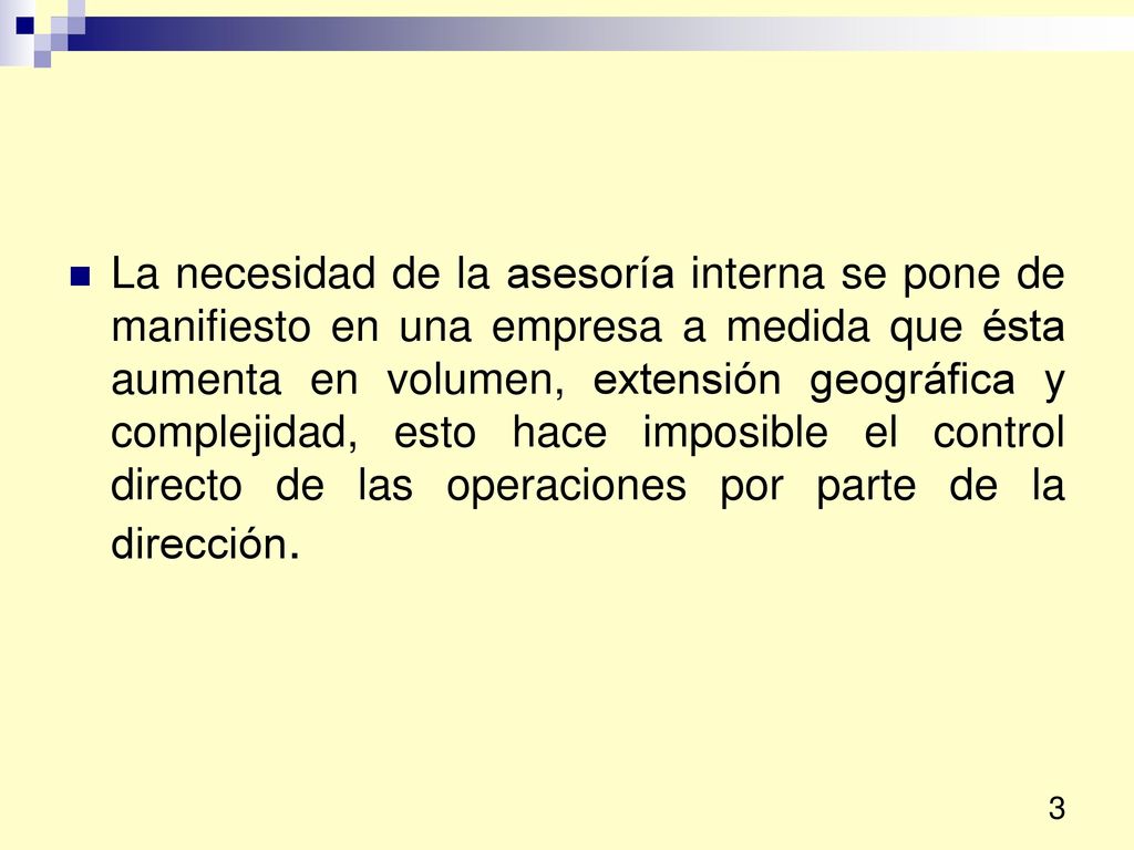 La necesidad de la asesoría interna se pone de manifiesto en una empresa a medida que ésta aumenta en volumen, extensión geográfica y complejidad, esto hace imposible el control directo de las operaciones por parte de la dirección.