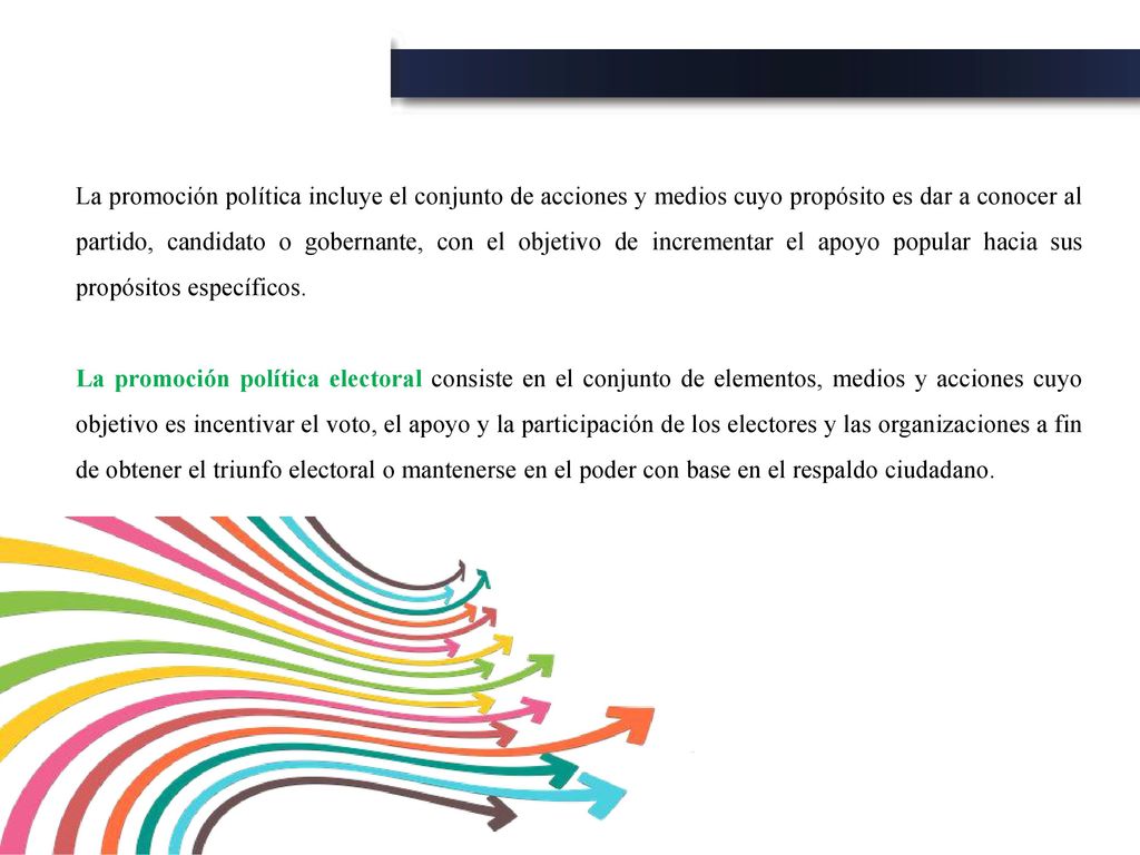 La promoción política incluye el conjunto de acciones y medios cuyo propósito es dar a conocer al partido, candidato o gobernante, con el objetivo de incrementar el apoyo popular hacia sus propósitos específicos.