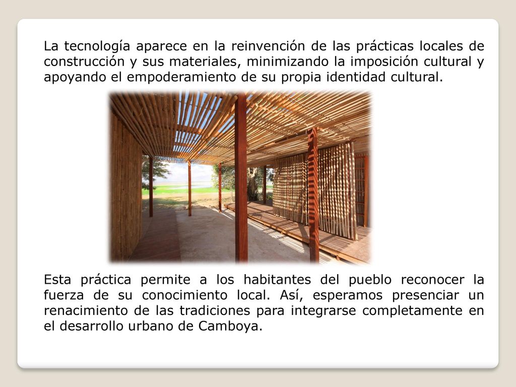 La tecnología aparece en la reinvención de las prácticas locales de construcción y sus materiales, minimizando la imposición cultural y apoyando el empoderamiento de su propia identidad cultural.