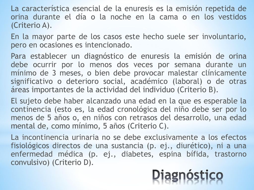 La característica esencial de la enuresis es la emisión repetida de orina durante el día o la noche en la cama o en los vestidos (Criterio A). En la mayor parte de los casos este hecho suele ser involuntario, pero en ocasiones es intencionado. Para establecer un diagnóstico de enuresis la emisión de orina debe ocurrir por lo menos dos veces por semana durante un mínimo de 3 meses, o bien debe provocar malestar clínicamente significativo o deterioro social, académico (laboral) o de otras áreas importantes de la actividad del individuo (Criterio B). El sujeto debe haber alcanzado una edad en la que es esperable la continencia (esto es, la edad cronológica del niño debe ser por lo menos de 5 años o, en niños con retrasos del desarrollo, una edad mental de, como mínimo, 5 años (Criterio C). La incontinencia urinaria no se debe exclusivamente a los efectos fisiológicos directos de una sustancia (p. ej., diurético), ni a una enfermedad médica (p. ej., diabetes, espina bífida, trastorno convulsivo) (Criterio D).