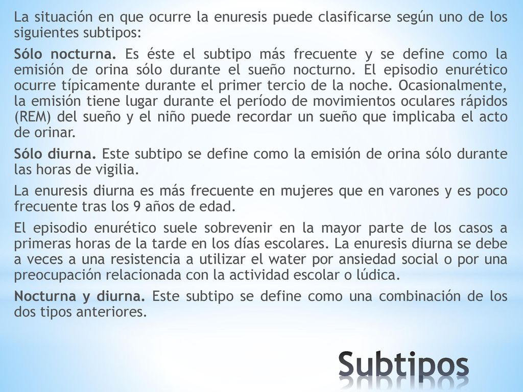 La situación en que ocurre la enuresis puede clasificarse según uno de los siguientes subtipos: Sólo nocturna. Es éste el subtipo más frecuente y se define como la emisión de orina sólo durante el sueño nocturno. El episodio enurético ocurre típicamente durante el primer tercio de la noche. Ocasionalmente, la emisión tiene lugar durante el período de movimientos oculares rápidos (REM) del sueño y el niño puede recordar un sueño que implicaba el acto de orinar. Sólo diurna. Este subtipo se define como la emisión de orina sólo durante las horas de vigilia. La enuresis diurna es más frecuente en mujeres que en varones y es poco frecuente tras los 9 años de edad. El episodio enurético suele sobrevenir en la mayor parte de los casos a primeras horas de la tarde en los días escolares. La enuresis diurna se debe a veces a una resistencia a utilizar el water por ansiedad social o por una preocupación relacionada con la actividad escolar o lúdica. Nocturna y diurna. Este subtipo se define como una combinación de los dos tipos anteriores.
