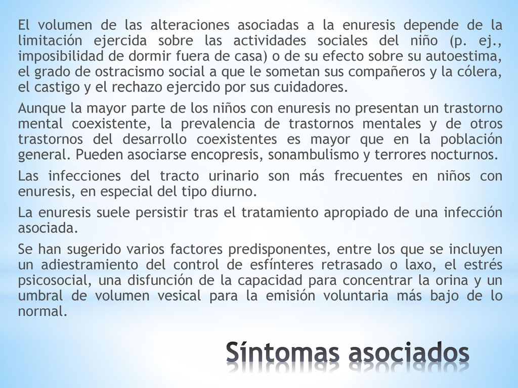 El volumen de las alteraciones asociadas a la enuresis depende de la limitación ejercida sobre las actividades sociales del niño (p. ej., imposibilidad de dormir fuera de casa) o de su efecto sobre su autoestima, el grado de ostracismo social a que le sometan sus compañeros y la cólera, el castigo y el rechazo ejercido por sus cuidadores. Aunque la mayor parte de los niños con enuresis no presentan un trastorno mental coexistente, la prevalencia de trastornos mentales y de otros trastornos del desarrollo coexistentes es mayor que en la población general. Pueden asociarse encopresis, sonambulismo y terrores nocturnos. Las infecciones del tracto urinario son más frecuentes en niños con enuresis, en especial del tipo diurno. La enuresis suele persistir tras el tratamiento apropiado de una infección asociada. Se han sugerido varios factores predisponentes, entre los que se incluyen un adiestramiento del control de esfínteres retrasado o laxo, el estrés psicosocial, una disfunción de la capacidad para concentrar la orina y un umbral de volumen vesical para la emisión voluntaria más bajo de lo normal.