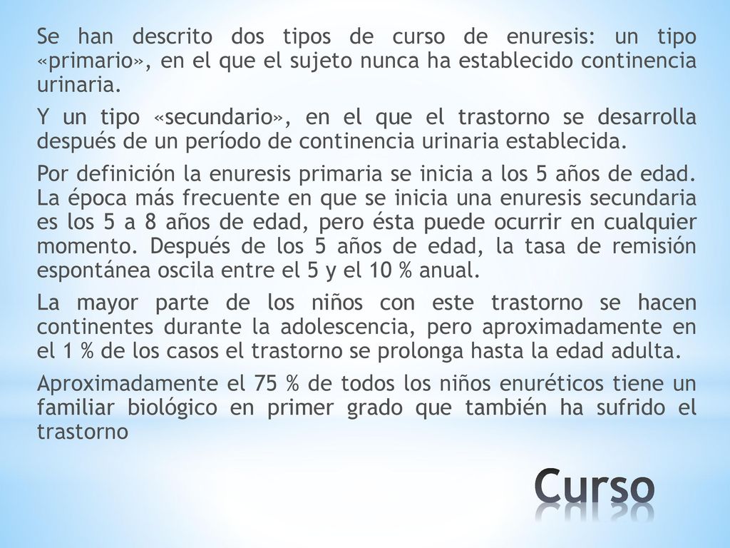 Se han descrito dos tipos de curso de enuresis: un tipo «primario», en el que el sujeto nunca ha establecido continencia urinaria. Y un tipo «secundario», en el que el trastorno se desarrolla después de un período de continencia urinaria establecida. Por definición la enuresis primaria se inicia a los 5 años de edad. La época más frecuente en que se inicia una enuresis secundaria es los 5 a 8 años de edad, pero ésta puede ocurrir en cualquier momento. Después de los 5 años de edad, la tasa de remisión espontánea oscila entre el 5 y el 10 % anual. La mayor parte de los niños con este trastorno se hacen continentes durante la adolescencia, pero aproximadamente en el 1 % de los casos el trastorno se prolonga hasta la edad adulta. Aproximadamente el 75 % de todos los niños enuréticos tiene un familiar biológico en primer grado que también ha sufrido el trastorno