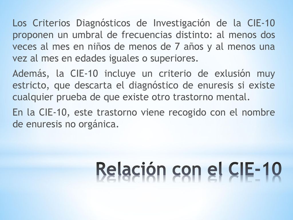 Los Criterios Diagnósticos de Investigación de la CIE-10 proponen un umbral de frecuencias distinto: al menos dos veces al mes en niños de menos de 7 años y al menos una vez al mes en edades iguales o superiores. Además, la CIE-10 incluye un criterio de exlusión muy estricto, que descarta el diagnóstico de enuresis si existe cualquier prueba de que existe otro trastorno mental. En la CIE-10, este trastorno viene recogido con el nombre de enuresis no orgánica.
