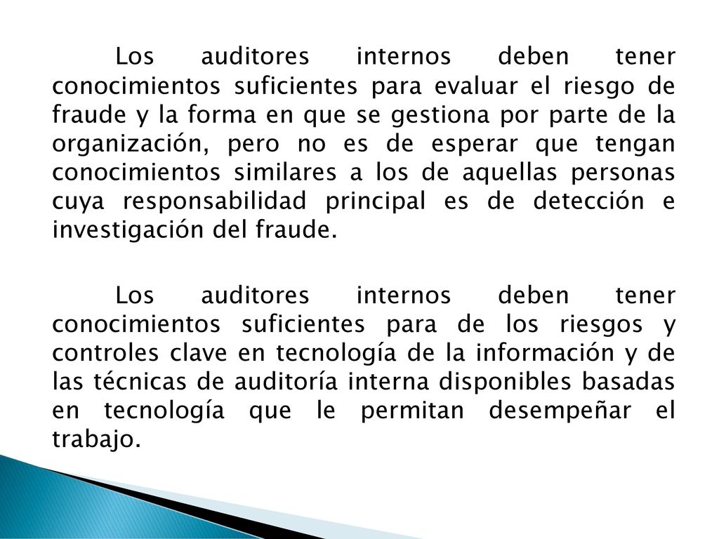Los auditores internos deben tener conocimientos suficientes para evaluar el riesgo de fraude y la forma en que se gestiona por parte de la organización, pero no es de esperar que tengan conocimientos similares a los de aquellas personas cuya responsabilidad principal es de detección e investigación del fraude.