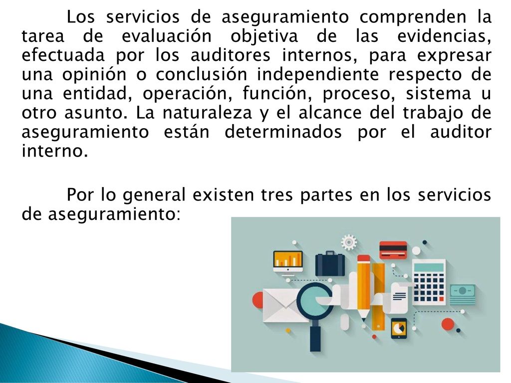 Los servicios de aseguramiento comprenden la tarea de evaluación objetiva de las evidencias, efectuada por los auditores internos, para expresar una opinión o conclusión independiente respecto de una entidad, operación, función, proceso, sistema u otro asunto.