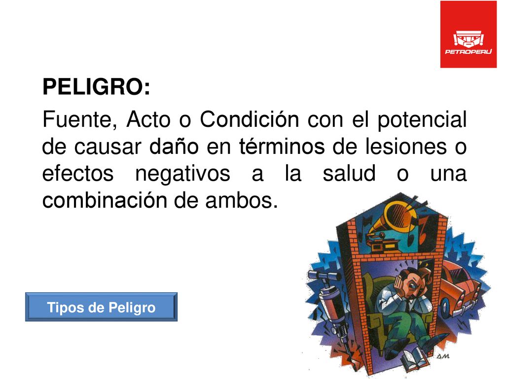 PELIGRO: Fuente, Acto o Condición con el potencial de causar daño en términos de lesiones o efectos negativos a la salud o una combinación de ambos.
