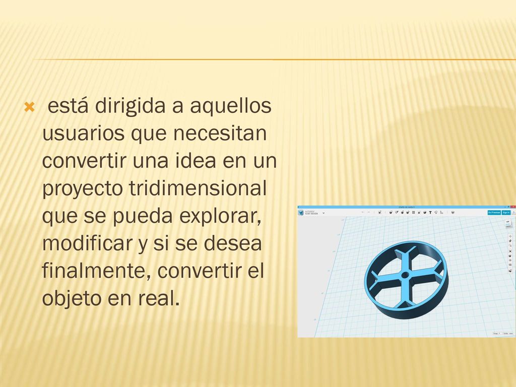 está dirigida a aquellos usuarios que necesitan convertir una idea en un proyecto tridimensional que se pueda explorar, modificar y si se desea finalmente, convertir el objeto en real.