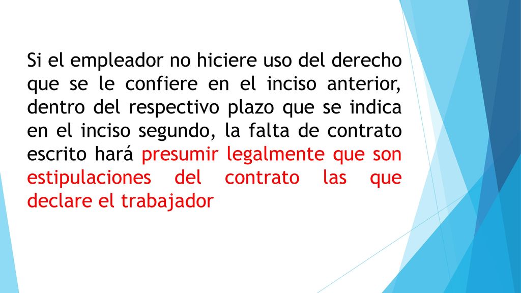 Si el empleador no hiciere uso del derecho que se le confiere en el inciso anterior, dentro del respectivo plazo que se indica en el inciso segundo, la falta de contrato escrito hará presumir legalmente que son estipulaciones del contrato las que declare el trabajador