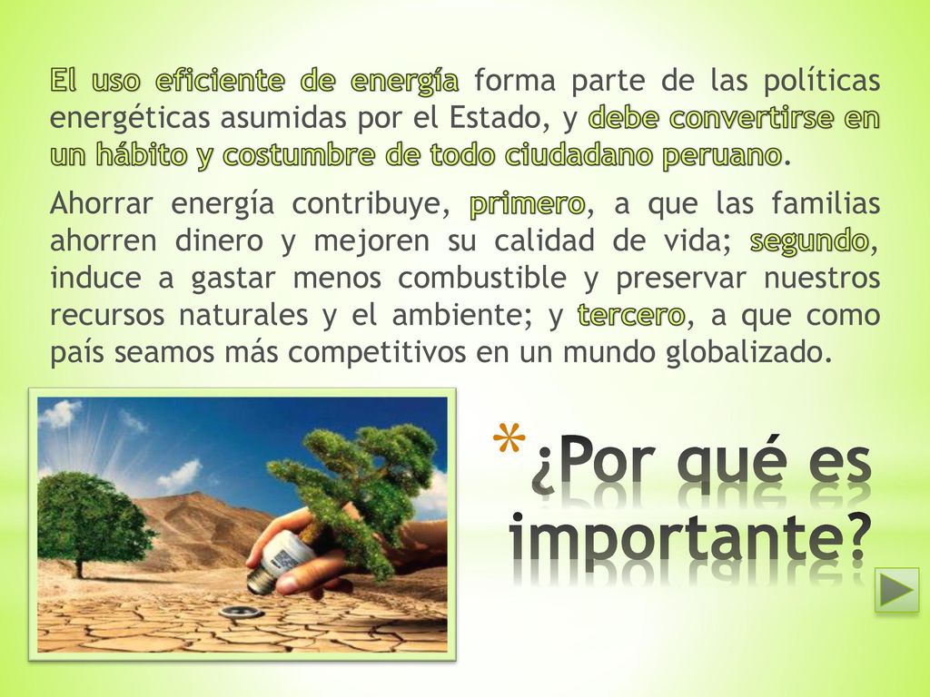 El uso eficiente de energía forma parte de las políticas energéticas asumidas por el Estado, y debe convertirse en un hábito y costumbre de todo ciudadano peruano. Ahorrar energía contribuye, primero, a que las familias ahorren dinero y mejoren su calidad de vida; segundo, induce a gastar menos combustible y preservar nuestros recursos naturales y el ambiente; y tercero, a que como país seamos más competitivos en un mundo globalizado.
