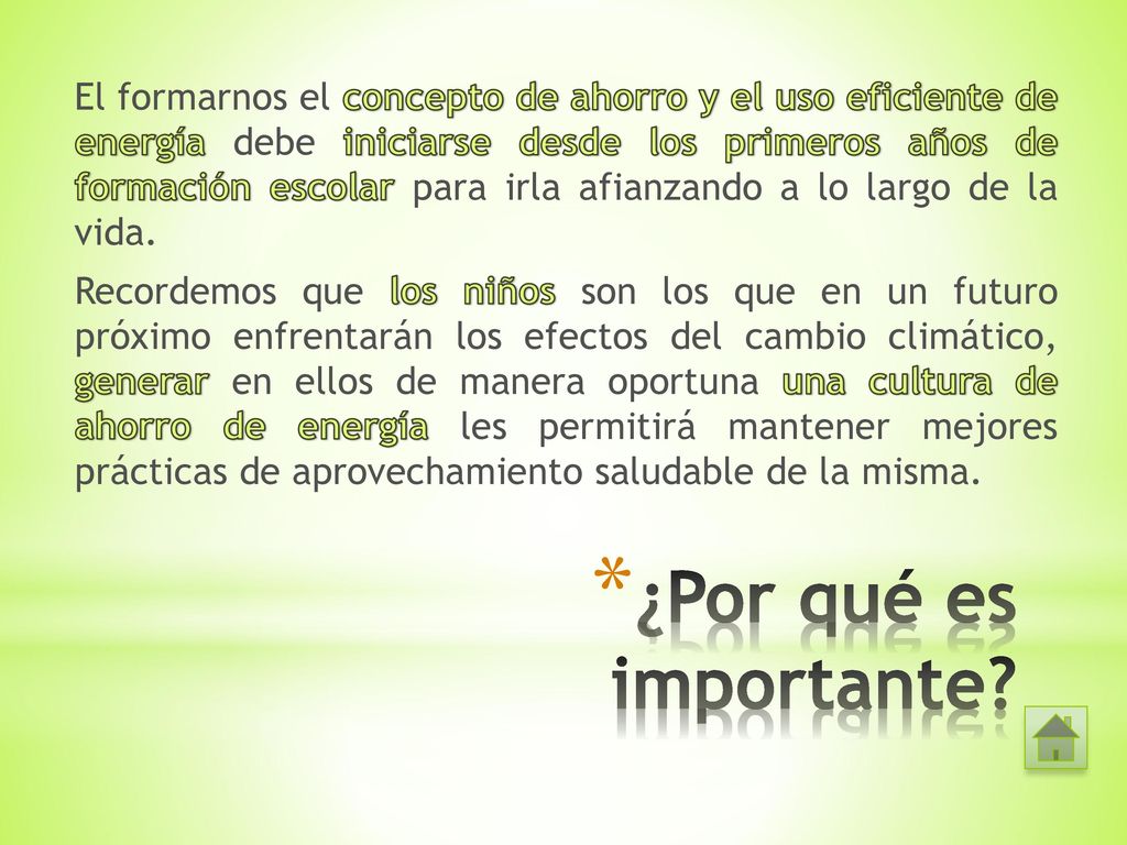El formarnos el concepto de ahorro y el uso eficiente de energía debe iniciarse desde los primeros años de formación escolar para irla afianzando a lo largo de la vida. Recordemos que los niños son los que en un futuro próximo enfrentarán los efectos del cambio climático, generar en ellos de manera oportuna una cultura de ahorro de energía les permitirá mantener mejores prácticas de aprovechamiento saludable de la misma.