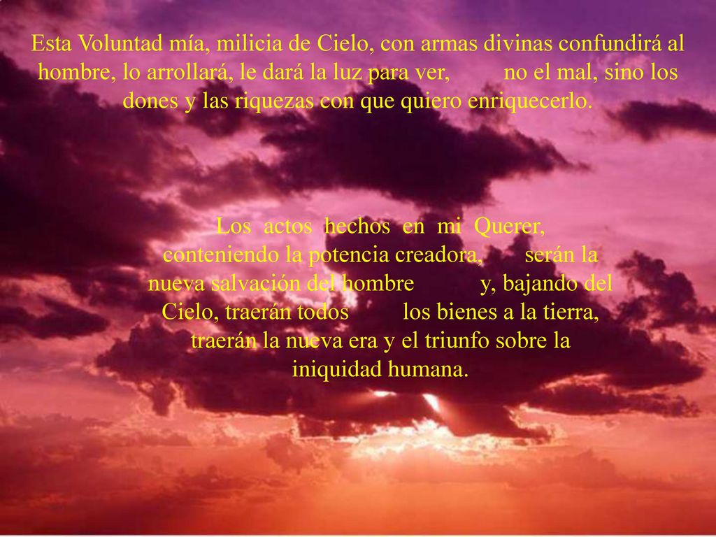 Esta Voluntad mía, milicia de Cielo, con armas divinas confundirá al hombre, lo arrollará, le dará la luz para ver, no el mal, sino los dones y las riquezas con que quiero enriquecerlo.