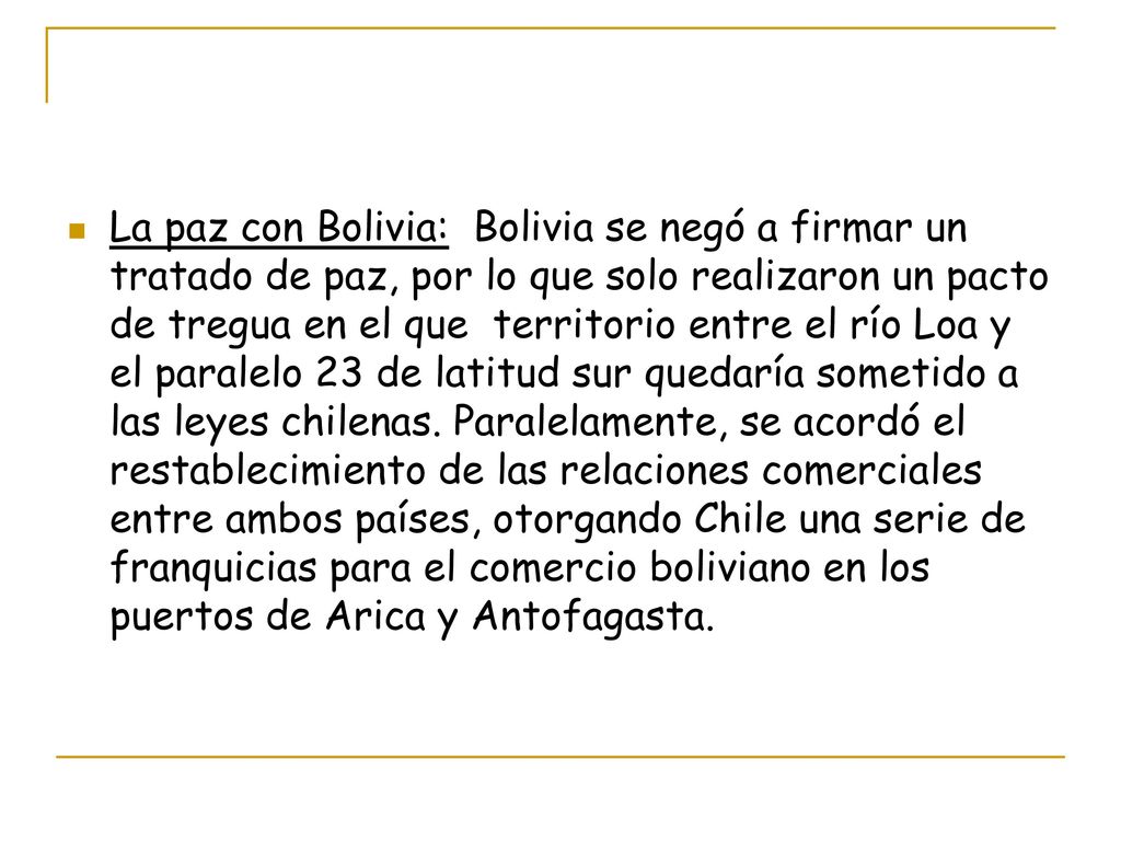 La paz con Bolivia: Bolivia se negó a firmar un tratado de paz, por lo que solo realizaron un pacto de tregua en el que territorio entre el río Loa y el paralelo 23 de latitud sur quedaría sometido a las leyes chilenas.