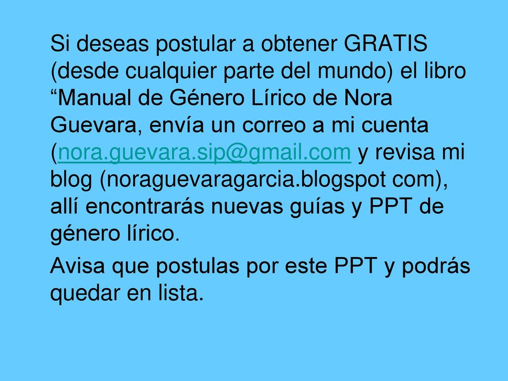 Si deseas postular a obtener GRATIS (desde cualquier parte del mundo) el libro Manual de Género Lírico de Nora Guevara, envía un correo a mi cuenta y revisa mi blog (noraguevaragarcia.blogspot com), allí encontrarás nuevas guías y PPT de género lírico.