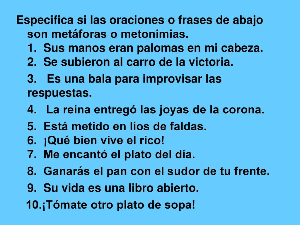 Especifica si las oraciones o frases de abajo son metáforas o metonimias. 1. Sus manos eran palomas en mi cabeza. 2. Se subieron al carro de la victoria.