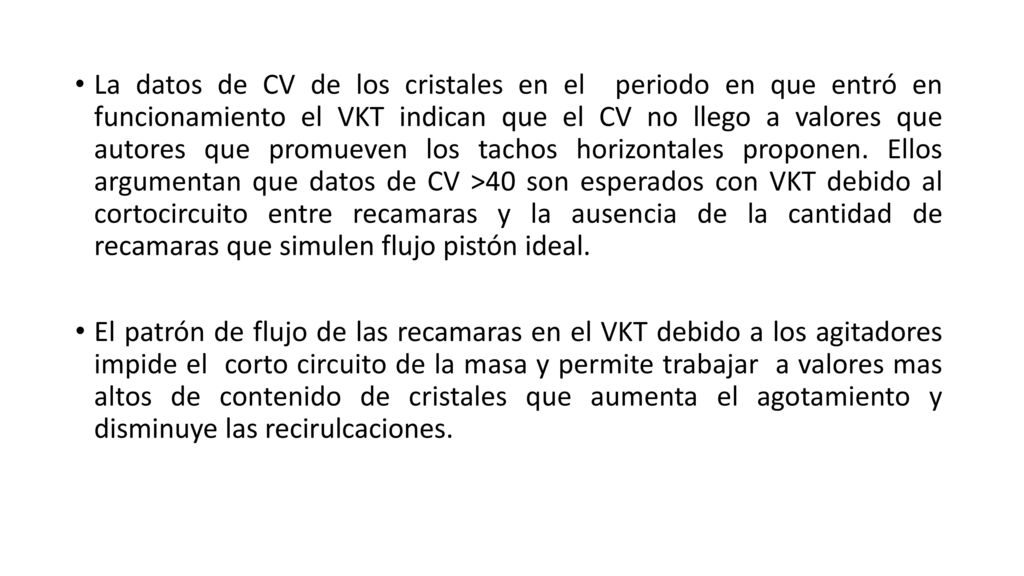 La datos de CV de los cristales en el periodo en que entró en funcionamiento el VKT indican que el CV no llego a valores que autores que promueven los tachos horizontales proponen. Ellos argumentan que datos de CV >40 son esperados con VKT debido al cortocircuito entre recamaras y la ausencia de la cantidad de recamaras que simulen flujo pistón ideal.