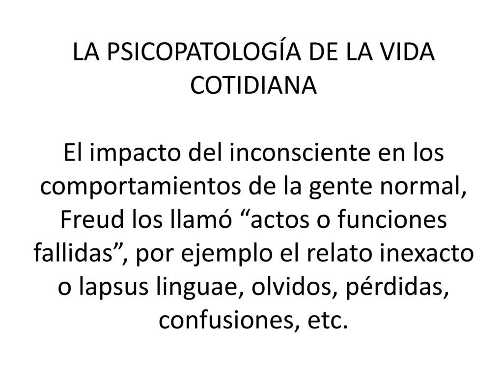 LA PSICOPATOLOGÍA DE LA VIDA COTIDIANA El impacto del inconsciente en los comportamientos de la gente normal, Freud los llamó actos o funciones fallidas , por ejemplo el relato inexacto o lapsus linguae, olvidos, pérdidas, confusiones, etc.