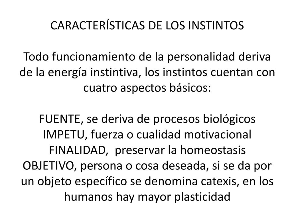 CARACTERÍSTICAS DE LOS INSTINTOS Todo funcionamiento de la personalidad deriva de la energía instintiva, los instintos cuentan con cuatro aspectos básicos: FUENTE, se deriva de procesos biológicos IMPETU, fuerza o cualidad motivacional FINALIDAD, preservar la homeostasis OBJETIVO, persona o cosa deseada, si se da por un objeto específico se denomina catexis, en los humanos hay mayor plasticidad