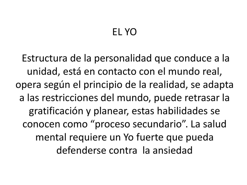 EL YO Estructura de la personalidad que conduce a la unidad, está en contacto con el mundo real, opera según el principio de la realidad, se adapta a las restricciones del mundo, puede retrasar la gratificación y planear, estas habilidades se conocen como proceso secundario .