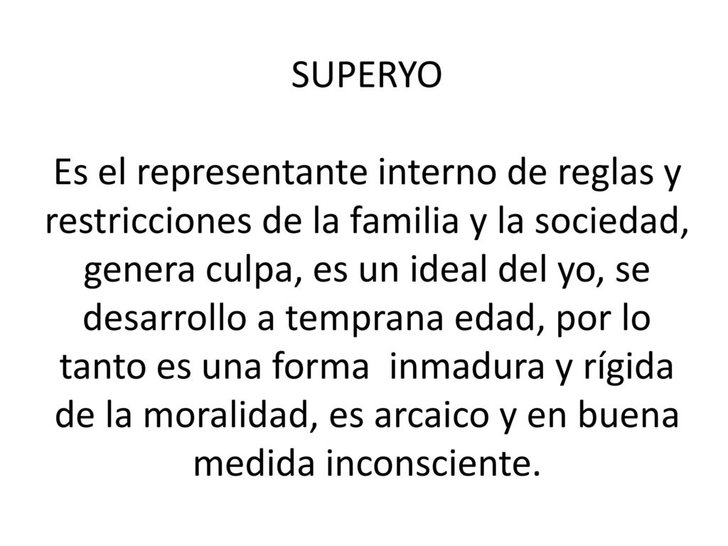 SUPERYO Es el representante interno de reglas y restricciones de la familia y la sociedad, genera culpa, es un ideal del yo, se desarrollo a temprana edad, por lo tanto es una forma inmadura y rígida de la moralidad, es arcaico y en buena medida inconsciente.