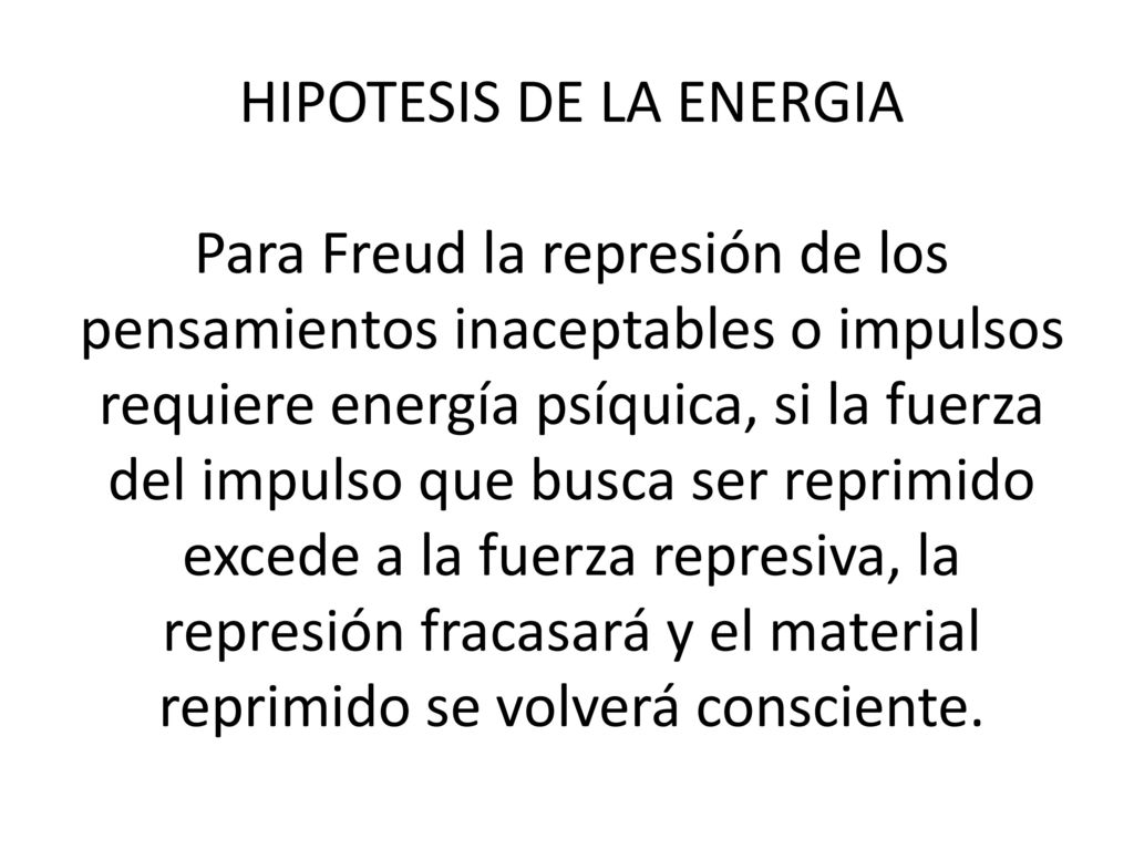 HIPOTESIS DE LA ENERGIA Para Freud la represión de los pensamientos inaceptables o impulsos requiere energía psíquica, si la fuerza del impulso que busca ser reprimido excede a la fuerza represiva, la represión fracasará y el material reprimido se volverá consciente.