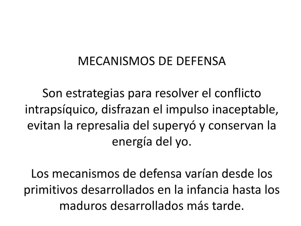 MECANISMOS DE DEFENSA Son estrategias para resolver el conflicto intrapsíquico, disfrazan el impulso inaceptable, evitan la represalia del superyó y conservan la energía del yo.