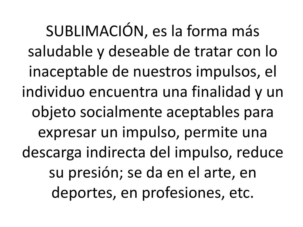 SUBLIMACIÓN, es la forma más saludable y deseable de tratar con lo inaceptable de nuestros impulsos, el individuo encuentra una finalidad y un objeto socialmente aceptables para expresar un impulso, permite una descarga indirecta del impulso, reduce su presión; se da en el arte, en deportes, en profesiones, etc.