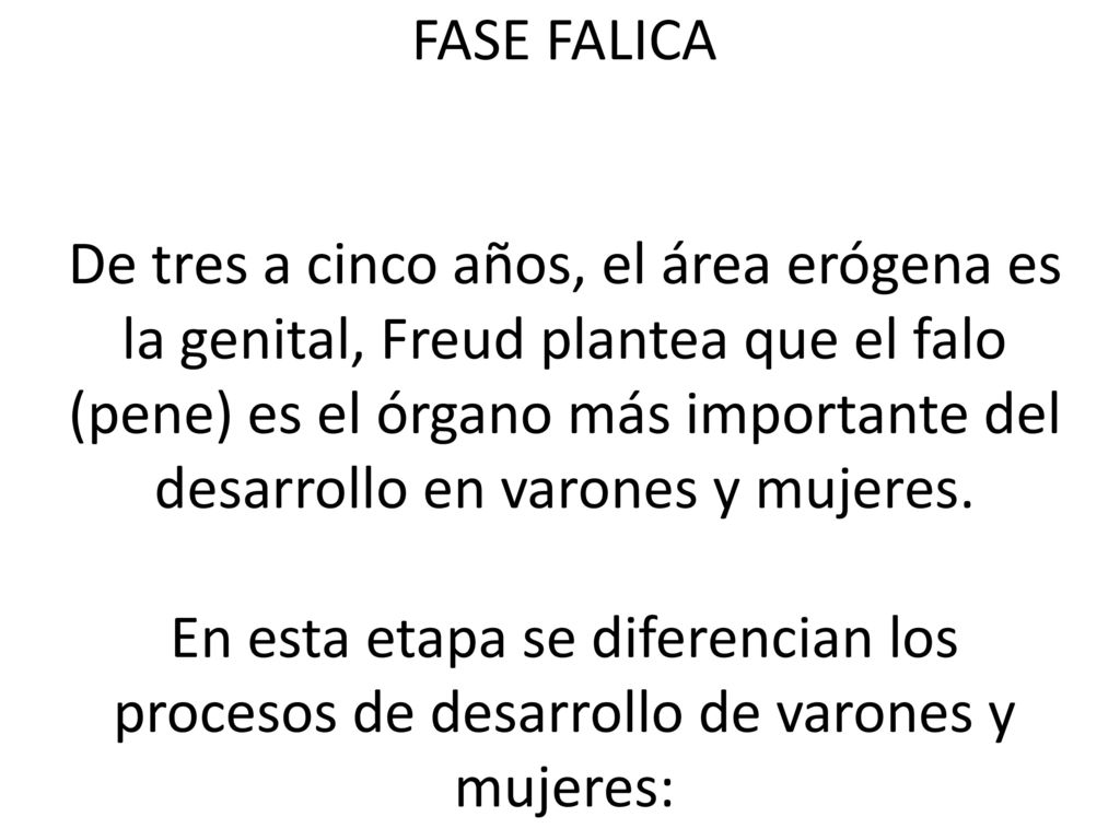 FASE FALICA De tres a cinco años, el área erógena es la genital, Freud plantea que el falo (pene) es el órgano más importante del desarrollo en varones y mujeres.