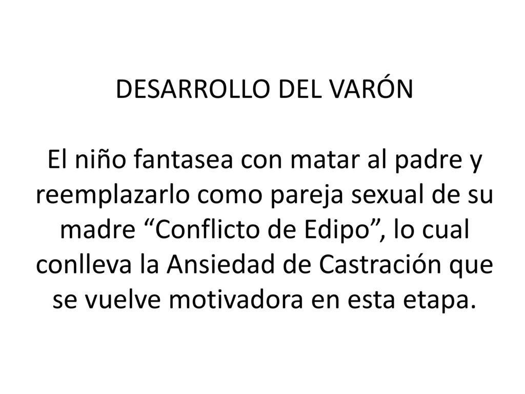 DESARROLLO DEL VARÓN El niño fantasea con matar al padre y reemplazarlo como pareja sexual de su madre Conflicto de Edipo , lo cual conlleva la Ansiedad de Castración que se vuelve motivadora en esta etapa.