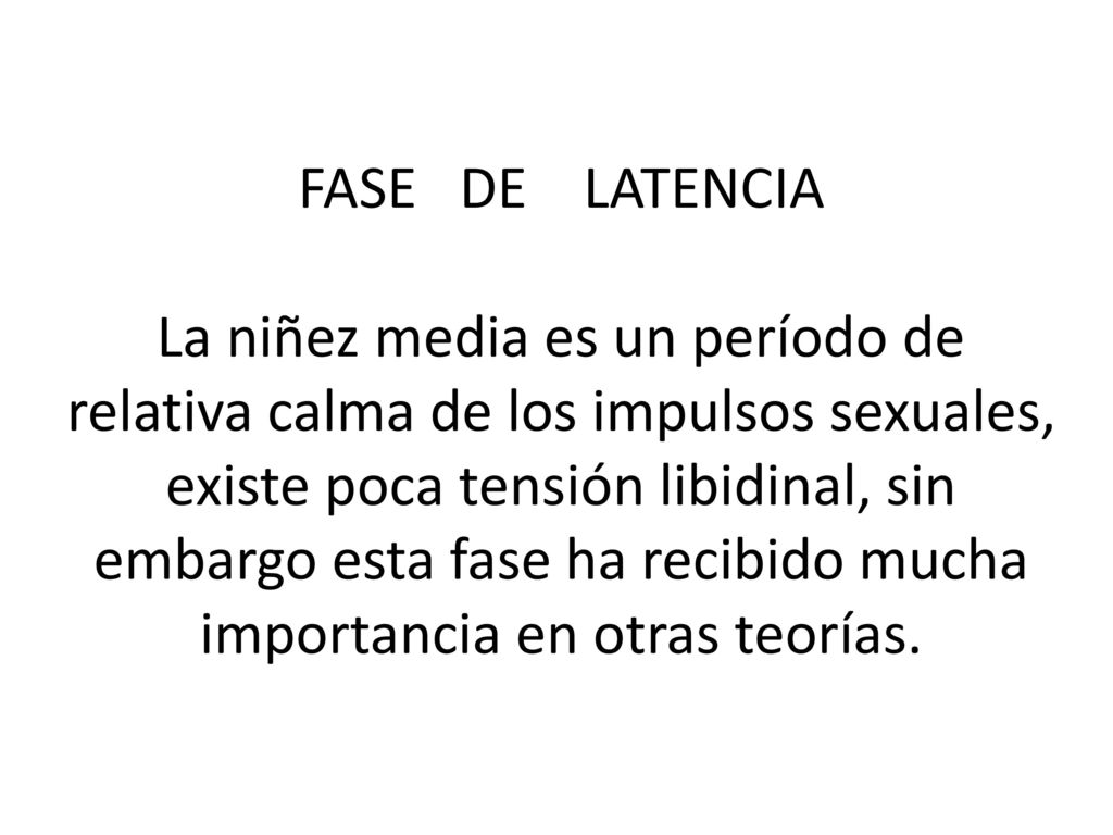 FASE DE LATENCIA La niñez media es un período de relativa calma de los impulsos sexuales, existe poca tensión libidinal, sin embargo esta fase ha recibido mucha importancia en otras teorías.