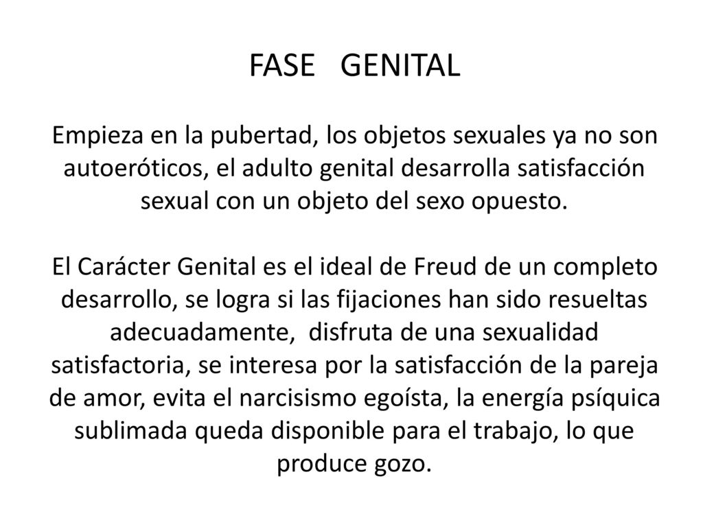 FASE GENITAL Empieza en la pubertad, los objetos sexuales ya no son autoeróticos, el adulto genital desarrolla satisfacción sexual con un objeto del sexo opuesto.