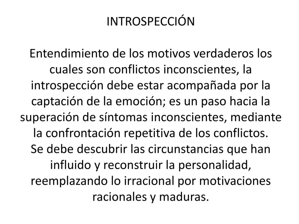 INTROSPECCIÓN Entendimiento de los motivos verdaderos los cuales son conflictos inconscientes, la introspección debe estar acompañada por la captación de la emoción; es un paso hacia la superación de síntomas inconscientes, mediante la confrontación repetitiva de los conflictos.
