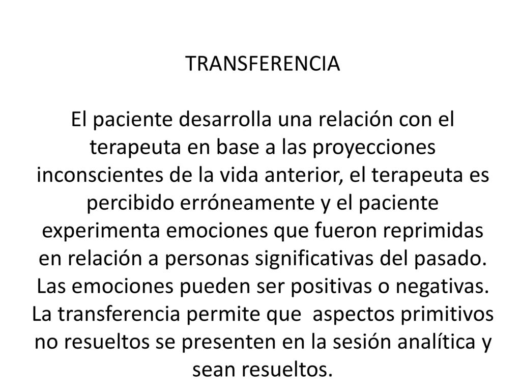 TRANSFERENCIA El paciente desarrolla una relación con el terapeuta en base a las proyecciones inconscientes de la vida anterior, el terapeuta es percibido erróneamente y el paciente experimenta emociones que fueron reprimidas en relación a personas significativas del pasado.