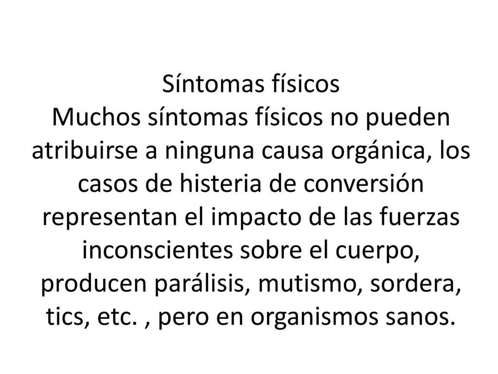Síntomas físicos Muchos síntomas físicos no pueden atribuirse a ninguna causa orgánica, los casos de histeria de conversión representan el impacto de las fuerzas inconscientes sobre el cuerpo, producen parálisis, mutismo, sordera, tics, etc.